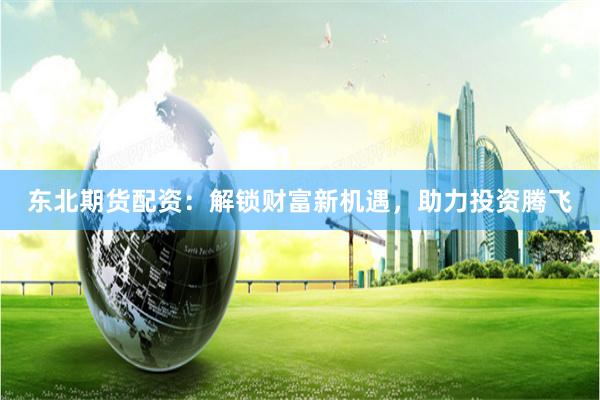 东北期货配资:解锁财富新机遇,助力投资腾飞