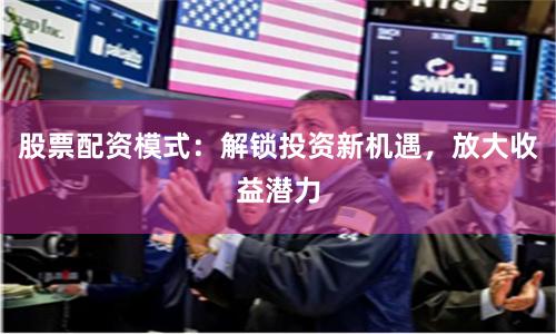 股票配资模式：解锁投资新机遇，放大收益潜力