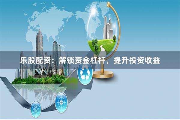 乐股配资:解锁资金杠杆,提升投资收益