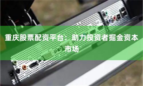 重庆股票配资平台：助力投资者掘金资本市场