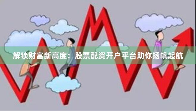 解锁财富新高度:股票配资开户平台助你扬帆起航