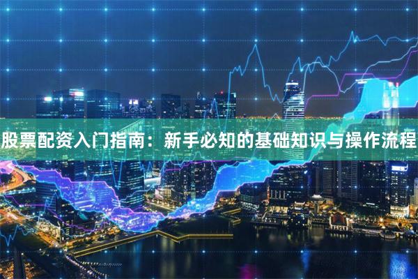 股票配资入门指南：新手必知的基础知识与操作流程