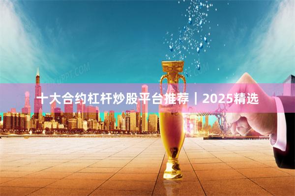 十大合约杠杆炒股平台推荐｜2025精选