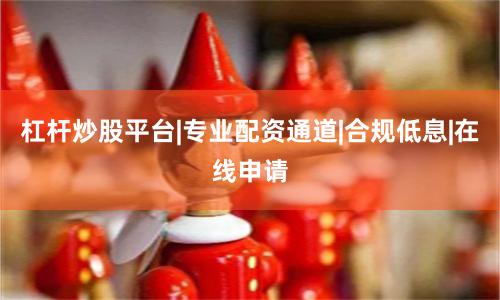 杠杆炒股平台|专业配资通道|合规低息|在线申请