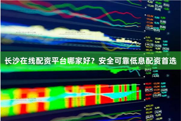 长沙在线配资平台哪家好？安全可靠低息配资首选